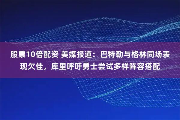 股票10倍配资 美媒报道：巴特勒与格林同场表现欠佳，库里呼吁勇士尝试多样阵容搭配