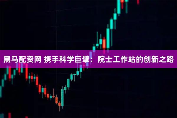 黑马配资网 携手科学巨擘：院士工作站的创新之路