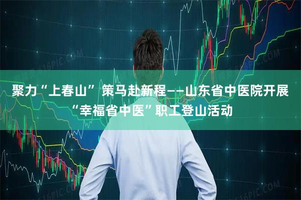 聚力“上春山” 策马赴新程——山东省中医院开展“幸福省中医”职工登山活动