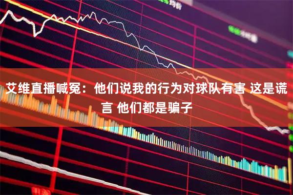 艾维直播喊冤：他们说我的行为对球队有害 这是谎言 他们都是骗子